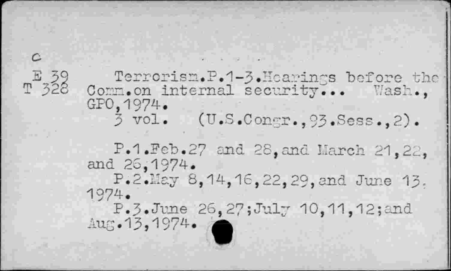 ﻿fed O
79 Terrorisn.P.1-3.Hoa??in~s "before the■ T J2o Cor_~.cn internal security... Wash., GP0,1974.
3 vol.	(U.S.Congr.,93.Sess.,2).
P.1.Feb.27 and 28,and March 21,22, and 26,1974.
P.2.L'ay 8,14,16,22, 29, and June 13-1974.
P.3.June 26,27;July 10,11,12;and
Aug.13,1974. A